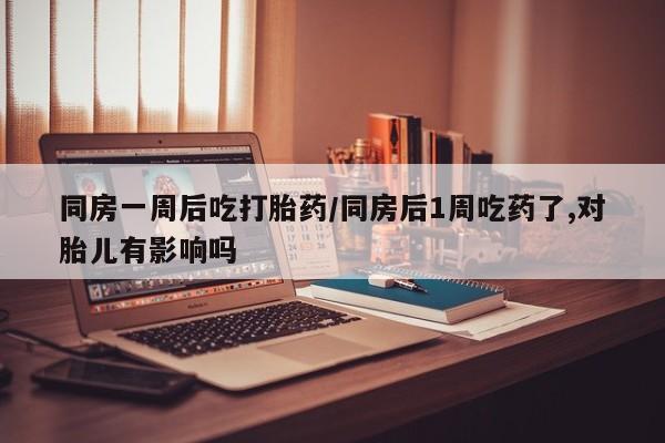 流产药怎么买同房一周后吃打胎药/同房后1周吃药了,对胎儿有影响吗