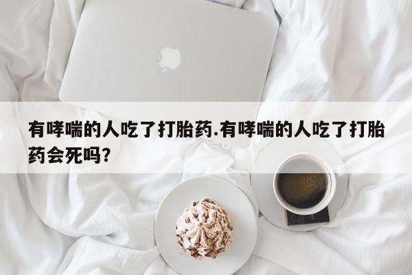 流产药怎么买有哮喘的人吃了打胎药.有哮喘的人吃了打胎药会死吗？