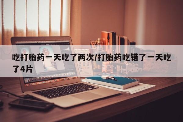 流产药怎么买吃打胎药一天吃了两次/打胎药吃错了一天吃了4片