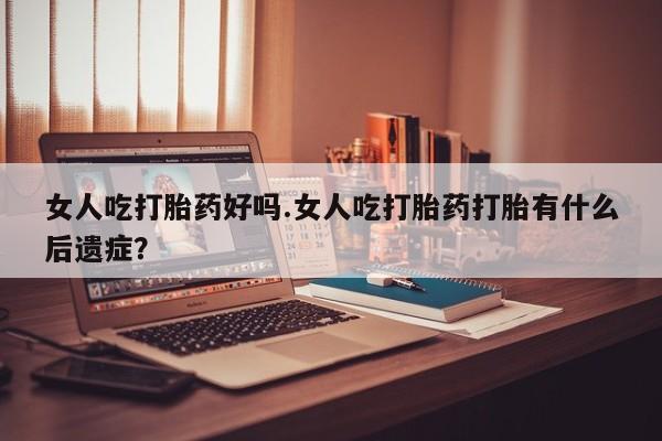 流产药怎么买女人吃打胎药好吗.女人吃打胎药打胎有什么后遗症？
