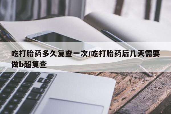 流产药怎么买吃打胎药多久复查一次/吃打胎药后几天需要做b超复查