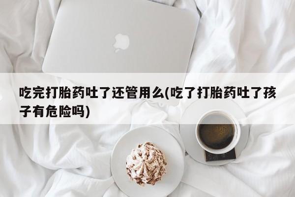流产药怎么买吃完打胎药吐了还管用么(吃了打胎药吐了孩子有危险吗)