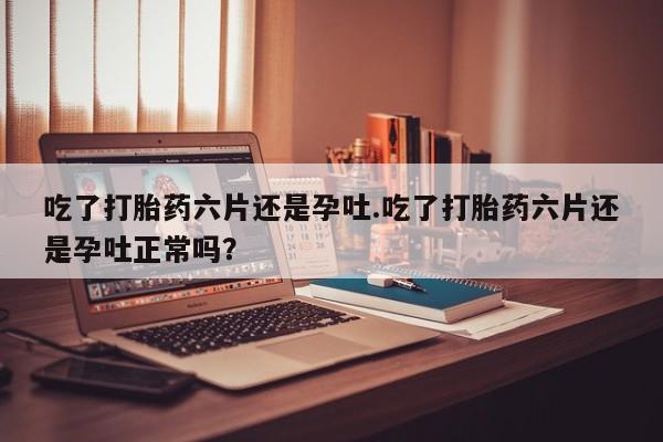 流产药怎么买吃了打胎药六片还是孕吐.吃了打胎药六片还是孕吐正常吗？