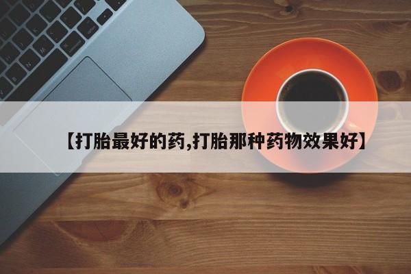 流产药怎么买【打胎最好的药,打胎那种药物效果好】