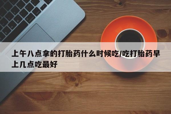流产药怎么买上午八点拿的打胎药什么时候吃/吃打胎药早上几点吃最好