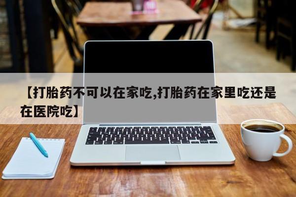 流产药怎么买【打胎药不可以在家吃,打胎药在家里吃还是在医院吃】