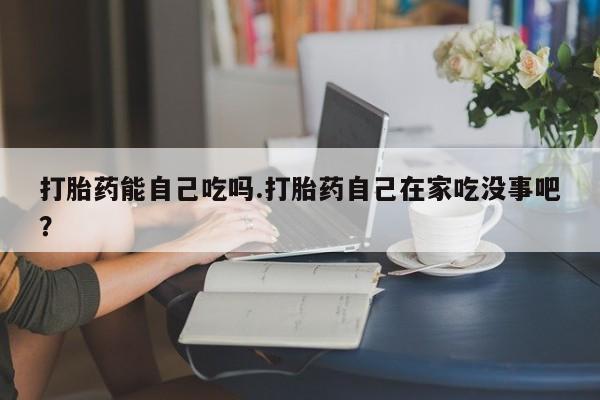 流产药怎么买打胎药能自己吃吗.打胎药自己在家吃没事吧？