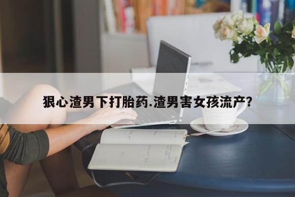 流产药怎么买狠心渣男下打胎药.渣男害女孩流产？