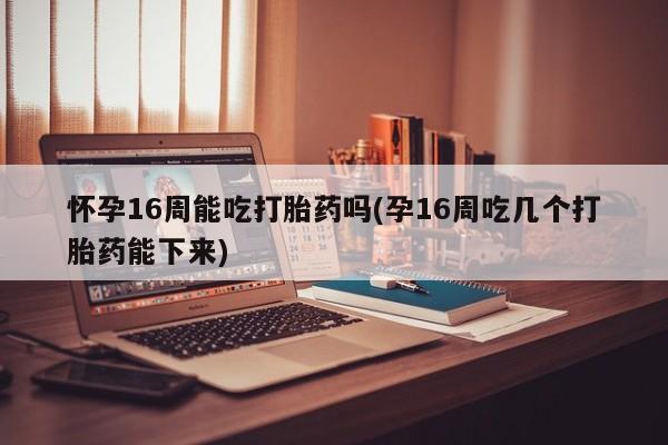 流产药怎么买怀孕16周能吃打胎药吗(孕16周吃几个打胎药能下来)