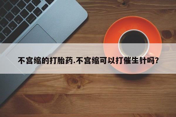 流产药怎么买不宫缩的打胎药.不宫缩可以打催生针吗？