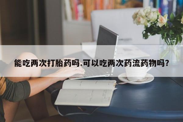 流产药怎么买能吃两次打胎药吗.可以吃两次药流药物吗？