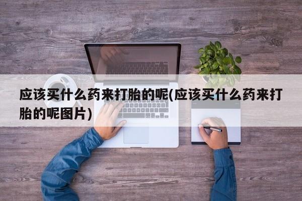 流产药怎么买应该买什么药来打胎的呢(应该买什么药来打胎的呢图片)