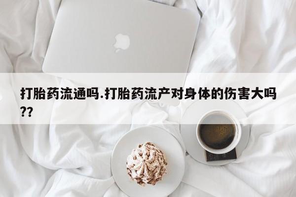 流产药怎么买打胎药流通吗.打胎药流产对身体的伤害大吗?？