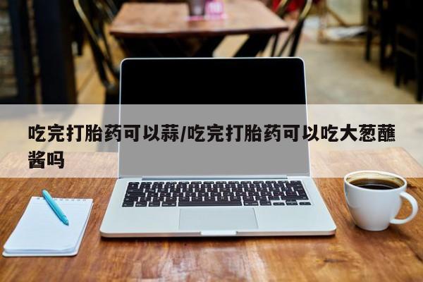 流产药怎么买吃完打胎药可以蒜/吃完打胎药可以吃大葱蘸酱吗