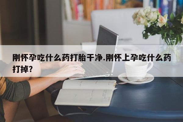 流产药怎么买刚怀孕吃什么药打胎干净.刚怀上孕吃什么药打掉？