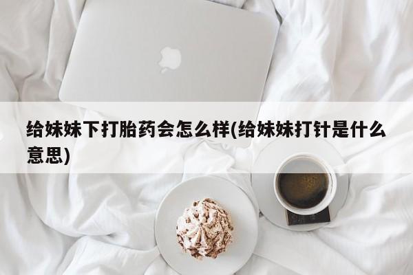 流产药怎么买给妹妹下打胎药会怎么样(给妹妹打针是什么意思)