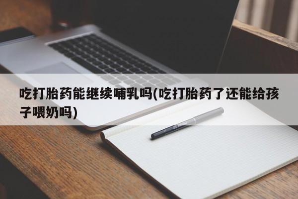 流产药怎么买吃打胎药能继续哺乳吗(吃打胎药了还能给孩子喂奶吗)