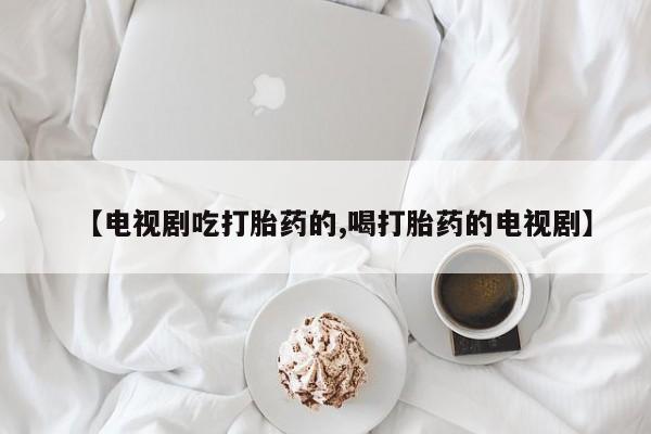 流产药怎么买【电视剧吃打胎药的,喝打胎药的电视剧】