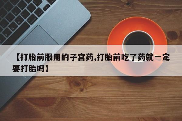 流产药怎么买【打胎前服用的子宫药,打胎前吃了药就一定要打胎吗】