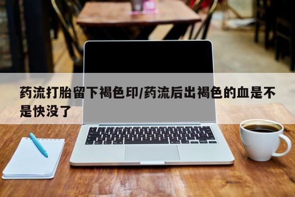 流产药怎么买药流打胎留下褐色印/药流后出褐色的血是不是快没了