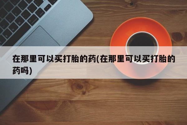 流产药怎么买在那里可以买打胎的药(在那里可以买打胎的药吗)