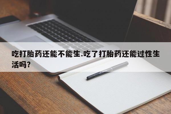 流产药怎么买吃打胎药还能不能生.吃了打胎药还能过性生活吗？