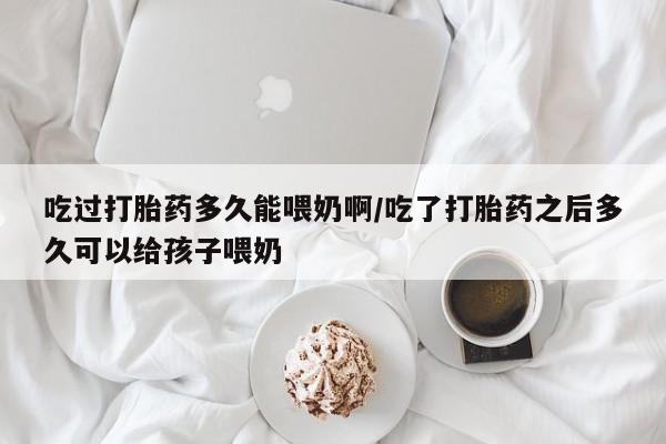 流产药怎么买吃过打胎药多久能喂奶啊/吃了打胎药之后多久可以给孩子喂奶