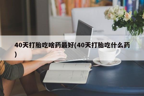 流产药怎么买40天打胎吃啥药最好(40天打胎吃什么药)