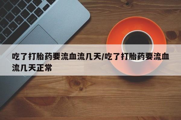 流产药怎么买吃了打胎药要流血流几天/吃了打胎药要流血流几天正常