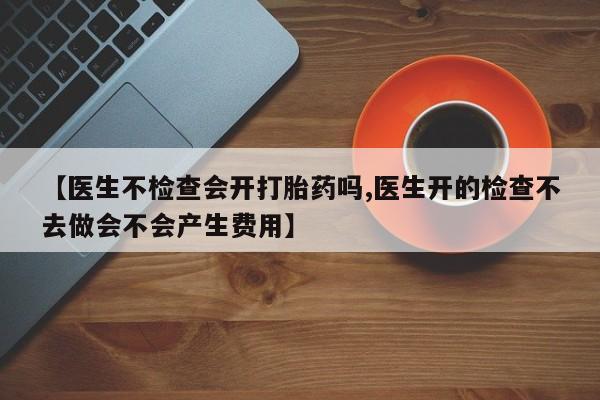 流产药怎么买【医生不检查会开打胎药吗,医生开的检查不去做会不会产生费用】