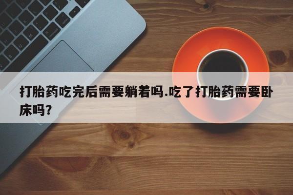 流产药怎么买打胎药吃完后需要躺着吗.吃了打胎药需要卧床吗？