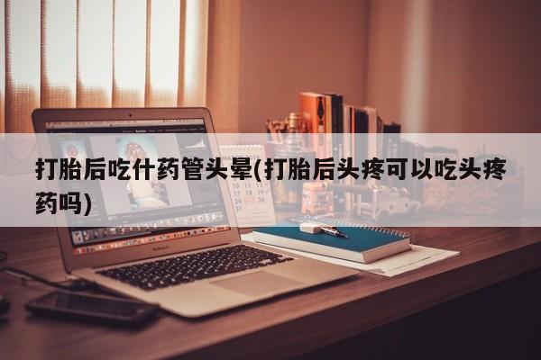 流产药怎么买打胎后吃什药管头晕(打胎后头疼可以吃头疼药吗)