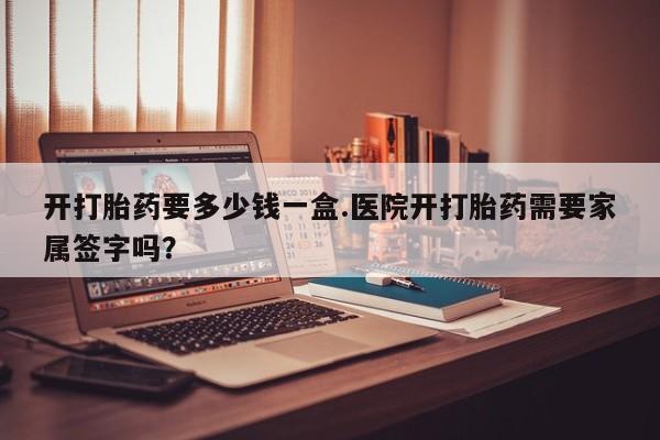 流产药怎么买开打胎药要多少钱一盒.医院开打胎药需要家属签字吗？