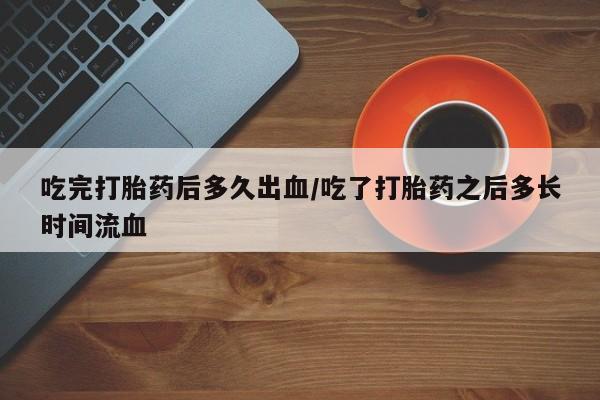 流产药怎么买吃完打胎药后多久出血/吃了打胎药之后多长时间流血