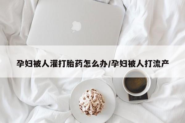 流产药怎么买孕妇被人灌打胎药怎么办/孕妇被人打流产