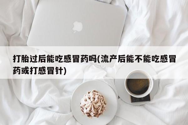 流产药怎么买打胎过后能吃感冒药吗(流产后能不能吃感冒药或打感冒针)