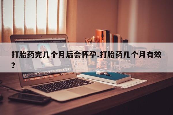 流产药怎么买打胎药完几个月后会怀孕.打胎药几个月有效？
