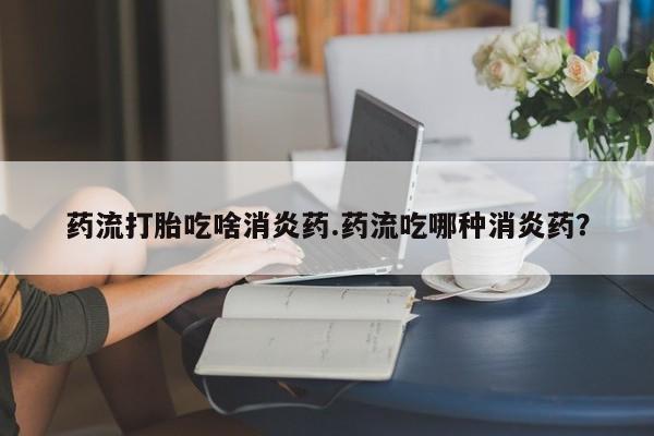 流产药怎么买药流打胎吃啥消炎药.药流吃哪种消炎药？