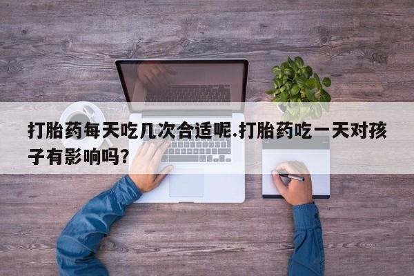 流产药怎么买打胎药每天吃几次合适呢.打胎药吃一天对孩子有影响吗？