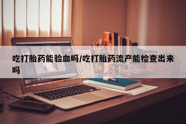 流产药怎么买吃打胎药能验血吗/吃打胎药流产能检查出来吗
